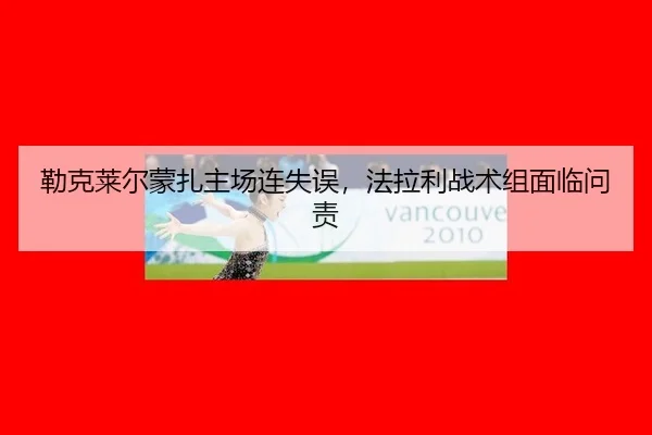 勒克莱尔蒙扎主场连失误，法拉利战术组面临问责