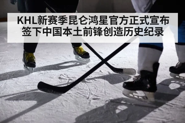 KHL新赛季昆仑鸿星官方正式宣布签下中国本土前锋创造历史纪录
