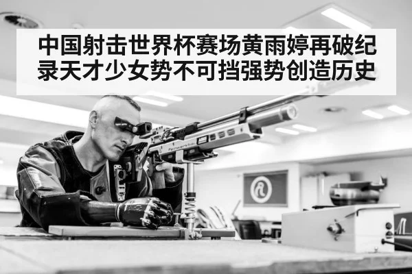 中国射击世界杯赛场黄雨婷再破纪录天才少女势不可挡强势创造历史